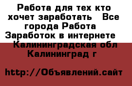 Работа для тех кто хочет заработать - Все города Работа » Заработок в интернете   . Калининградская обл.,Калининград г.